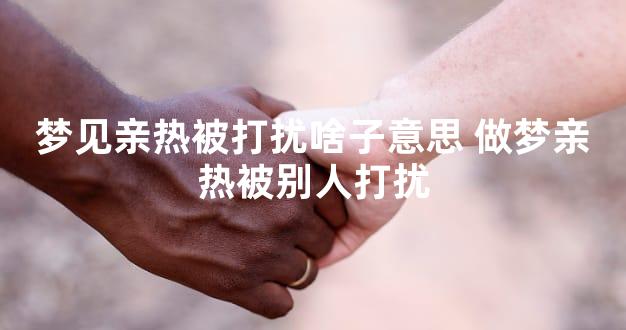 梦见亲热被打扰啥子意思 做梦亲热被别人打扰